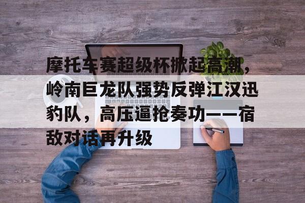 问鼎娱乐-包含摩托车赛超级杯掀起高潮，岭南巨龙队强势反弹江汉迅豹队，高压逼抢奏功——宿敌对话再升级的词条